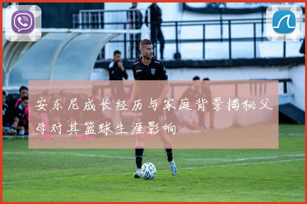 安东尼成长经历与家庭背景揭秘父母对其篮球生涯影响