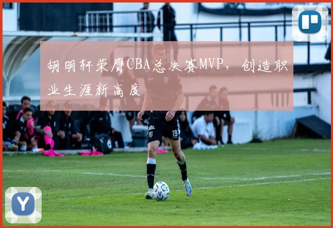 胡明轩荣膺CBA总决赛MVP，创造职业生涯新高度