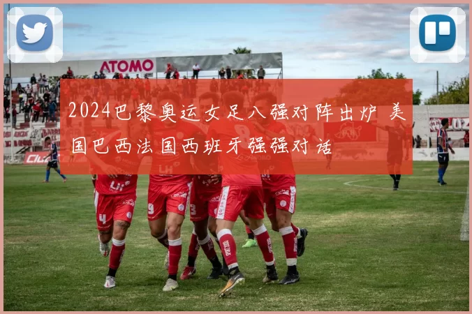 2024巴黎奥运女足八强对阵出炉 美国巴西法国西班牙强强对话