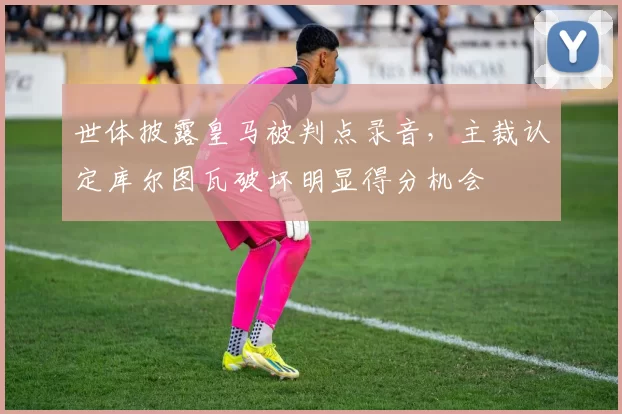 世体披露皇马被判点录音,主裁认定库尔图瓦破坏明显得分机会