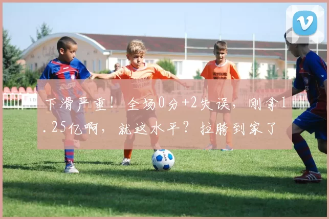 下滑严重！全场0分+2失误，刚拿1.25亿啊，就这水平？拉胯到家了