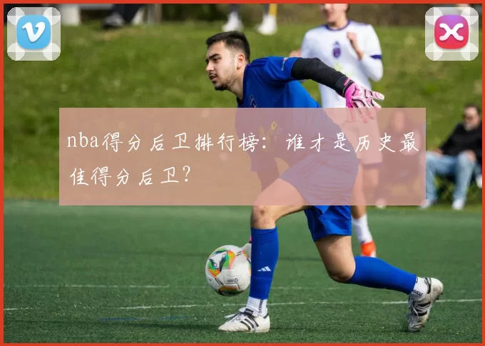 nba得分后卫排行榜：谁才是历史最佳得分后卫？