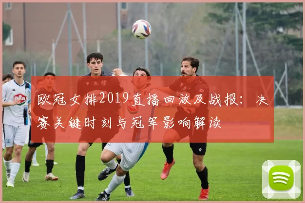 欧冠女排2019直播回放及战报：决赛关键时刻与冠军影响解读