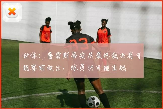 世体：普雷斯蒂安尼最终裁决有可能赛前做出，球员仍可能出战