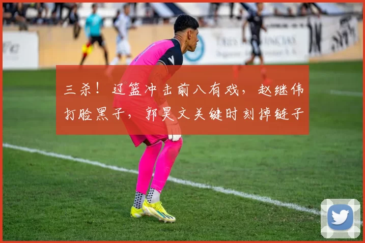 三杀！辽篮冲击前八有戏，赵继伟打脸黑子，郭昊文关键时刻掉链子