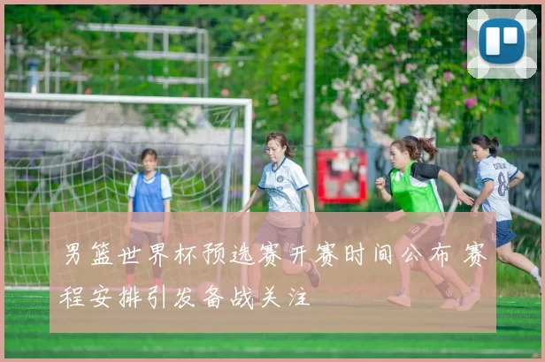 男篮世界杯预选赛开赛时间公布 赛程安排引发备战关注