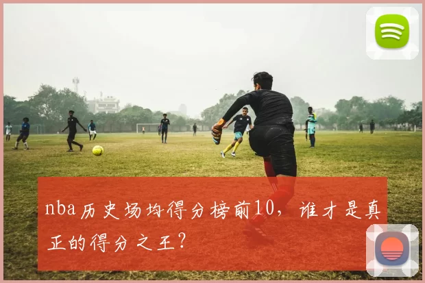 nba历史场均得分榜前10，谁才是真正的得分之王？