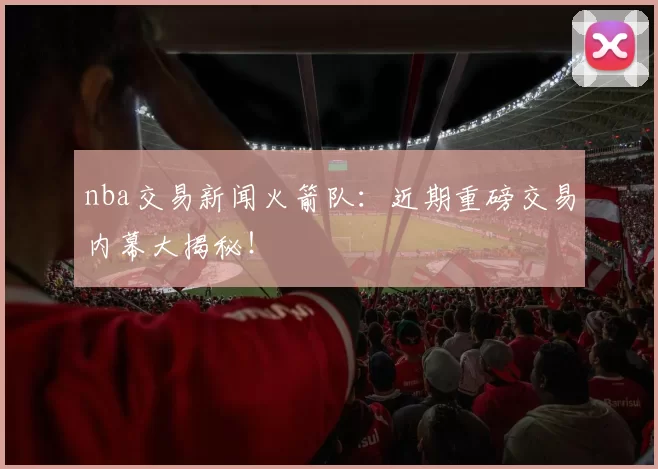 nba交易新闻火箭队：近期重磅交易内幕大揭秘！