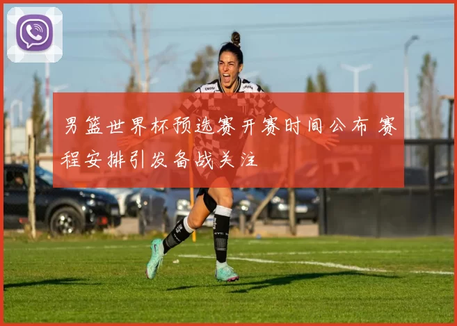 男篮世界杯预选赛开赛时间公布 赛程安排引发备战关注