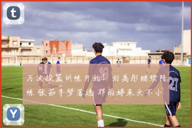 万次投篮训练开始！刘禹彤继续陪练 张茹李梦落选 邓雨婷来头不小