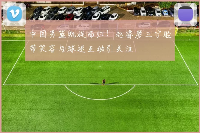 中国男篮凯旋而归！赵睿廖三宁脸带笑容与球迷互动引关注