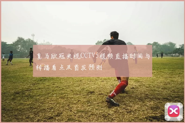 皇马欧冠央视CCTV5视频直播时间与转播看点及首发预测