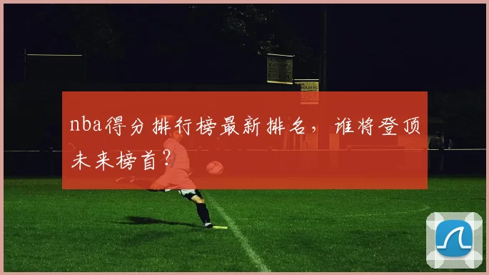 nba得分排行榜最新排名，谁将登顶未来榜首？