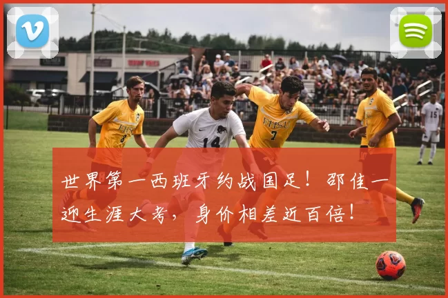 世界第一西班牙约战国足！邵佳一迎生涯大考，身价相差近百倍！