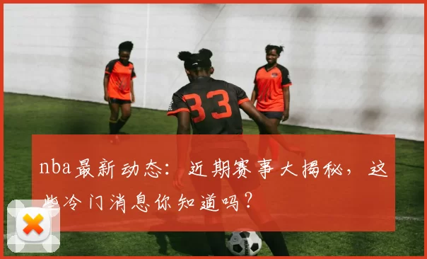 nba最新动态：近期赛事大揭秘，这些冷门消息你知道吗？