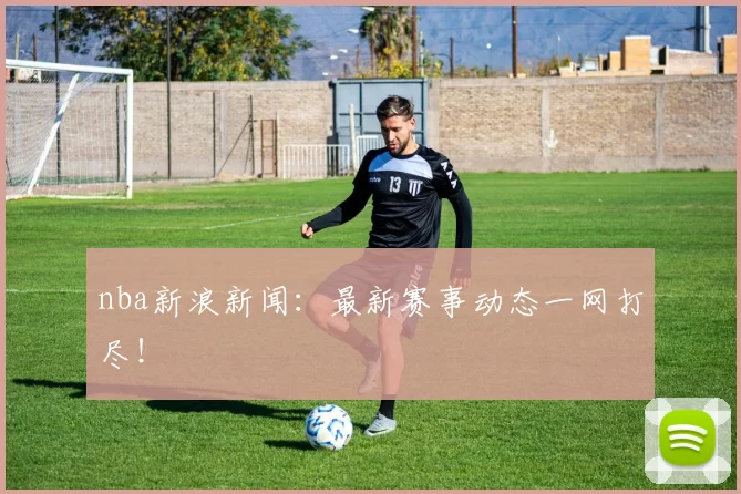 nba新浪新闻：最新赛事动态一网打尽！