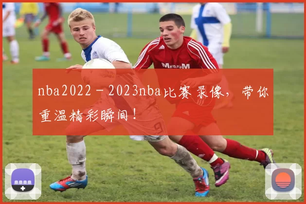 nba2022 - 2023nba比赛录像，带你重温精彩瞬间！