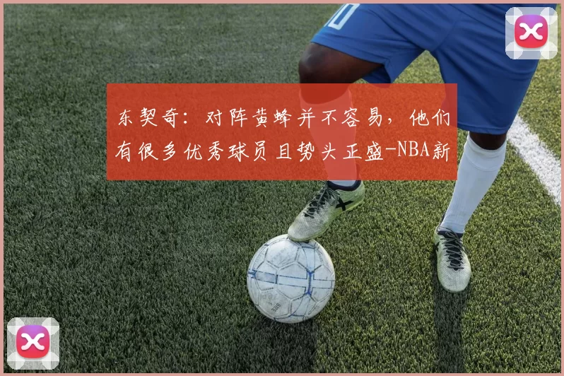 东契奇：对阵黄蜂并不容易，他们有很多优秀球员且势头正盛-NBA新闻