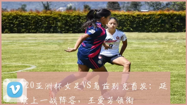 U20亚洲杯女足VS乌兹别克首发：延续上一战阵容，王爱芳领衔