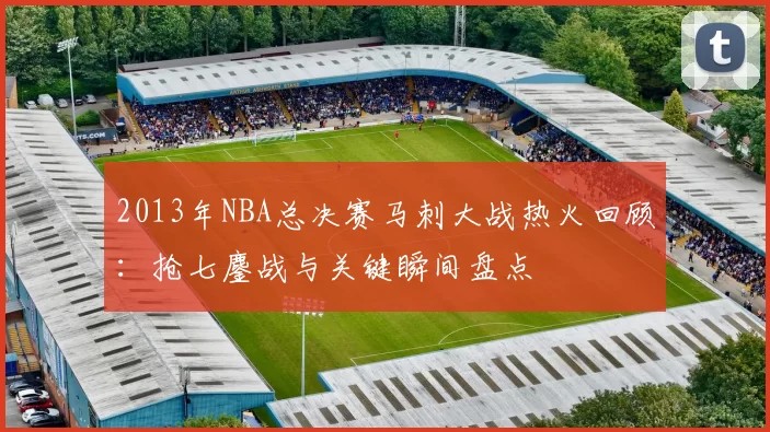 2013年NBA总决赛马刺大战热火回顾：抢七鏖战与关键瞬间盘点