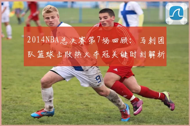 2014NBA总决赛第7场回顾：马刺团队篮球击败热火夺冠关键时刻解析