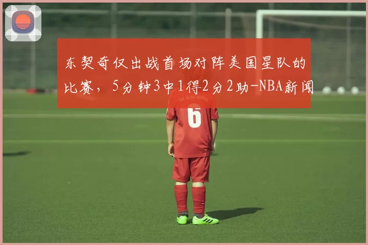 东契奇仅出战首场对阵美国星队的比赛,5分钟3中1得2分2助-NBA新闻