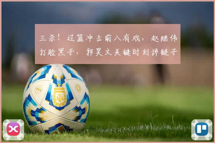 三杀！辽篮冲击前八有戏，赵继伟打脸黑子，郭昊文关键时刻掉链子