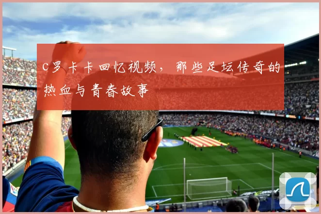 c罗卡卡回忆视频，那些足坛传奇的热血与青春故事