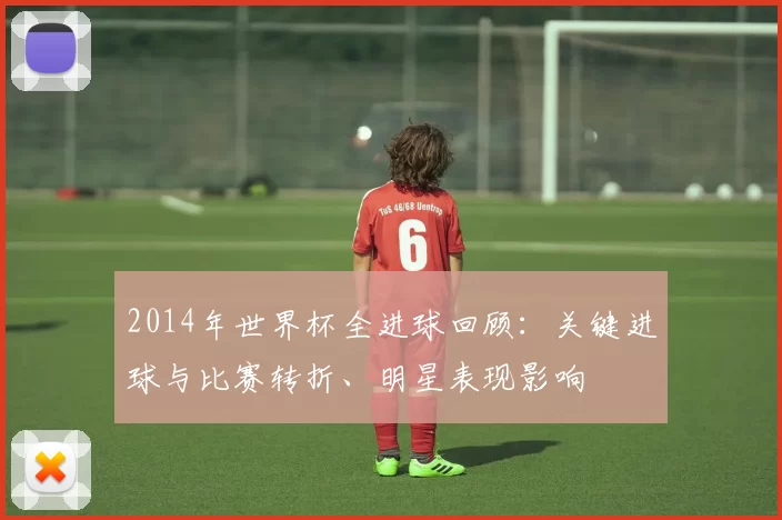 2014年世界杯全进球回顾：关键进球与比赛转折、明星表现影响