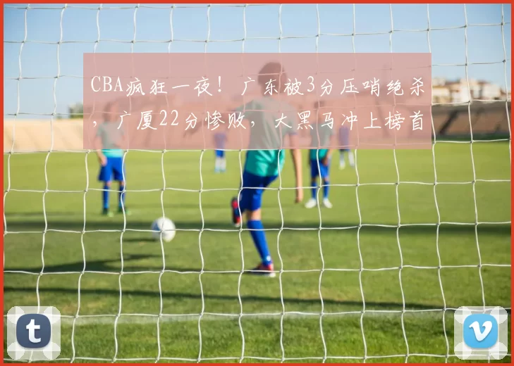 CBA疯狂一夜！广东被3分压哨绝杀，广厦22分惨败，大黑马冲上榜首